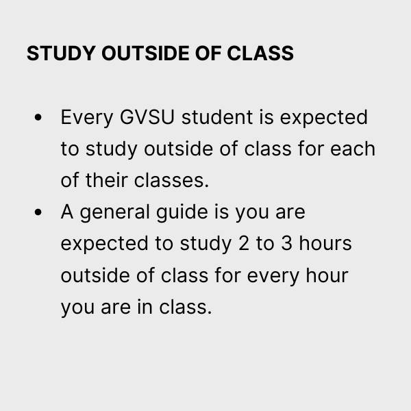 Study outside of class.  Every GVSU student is expected to study outside of class for each of their classes.  A general guide is that you are expected to study 2 to 3 hours outside of class for every hour you're in class.
